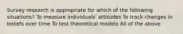 Survey research is appropriate for which of the following situations? To measure individuals' attitudes To track changes in beliefs over time To test theoretical models All of the above