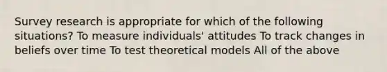 Survey research is appropriate for which of the following situations? To measure individuals' attitudes To track changes in beliefs over time To test theoretical models All of the above