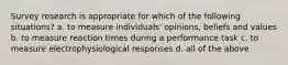 Survey research is appropriate for which of the following situations? a. to measure individuals' opinions, beliefs and values b. to measure reaction times during a performance task c. to measure electrophysiological responses d. all of the above