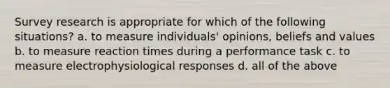 Survey research is appropriate for which of the following situations? a. to measure individuals' opinions, beliefs and values b. to measure reaction times during a performance task c. to measure electrophysiological responses d. all of the above