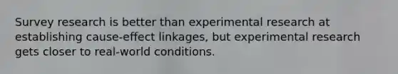 Survey research is better than experimental research at establishing cause-effect linkages, but experimental research gets closer to real-world conditions.