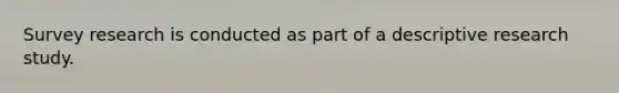 Survey research is conducted as part of a descriptive research study.