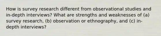 How is survey research different from observational studies and in-depth interviews? What are strengths and weaknesses of (a) survey research, (b) observation or ethnography, and (c) in-depth interviews?