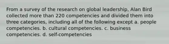 From a survey of the research on global leadership, Alan Bird collected more than 220 competencies and divided them into three categories, including all of the following except a. people competencies. b. cultural competencies. c. business competencies. d. self-competencies