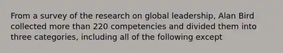 From a survey of the research on global leadership, Alan Bird collected more than 220 competencies and divided them into three categories, including all of the following except