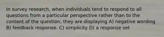 In survey research, when individuals tend to respond to all questions from a particular perspective rather than to the content of the question, they are displaying A) negative wording B) feedback response. C) simplicity D) a response set