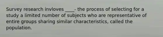 Survey research invloves ____- the process of selecting for a study a limited number of subjects who are representative of entire groups sharing similar characteristics, called the population.