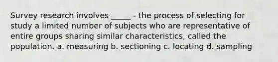 Survey research involves _____ - the process of selecting for study a limited number of subjects who are representative of entire groups sharing similar characteristics, called the population. a. measuring b. sectioning c. locating d. sampling