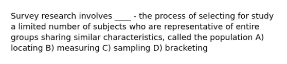 Survey research involves ____ - the process of selecting for study a limited number of subjects who are representative of entire groups sharing similar characteristics, called the population A) locating B) measuring C) sampling D) bracketing