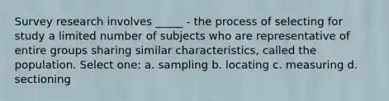 Survey research involves _____ - the process of selecting for study a limited number of subjects who are representative of entire groups sharing similar characteristics, called the population. Select one: a. sampling b. locating c. measuring d. sectioning