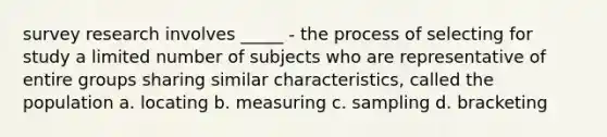 survey research involves _____ - the process of selecting for study a limited number of subjects who are representative of entire groups sharing similar characteristics, called the population a. locating b. measuring c. sampling d. bracketing