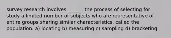 survey research involves _____ - the process of selecting for study a limited number of subjects who are representative of entire groups sharing similar characteristics, called the population. a) locating b) measuring c) sampling d) bracketing