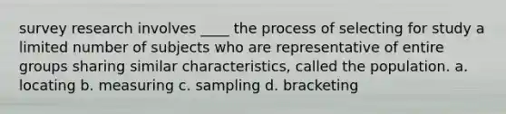 survey research involves ____ the process of selecting for study a limited number of subjects who are representative of entire groups sharing similar characteristics, called the population. a. locating b. measuring c. sampling d. bracketing