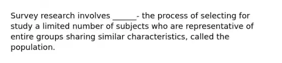 Survey research involves ______- the process of selecting for study a limited number of subjects who are representative of entire groups sharing similar characteristics, called the population.