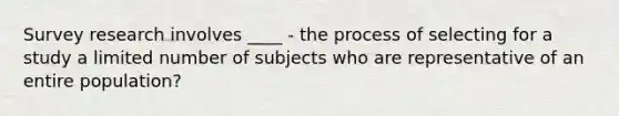 Survey research involves ____ - the process of selecting for a study a limited number of subjects who are representative of an entire population?