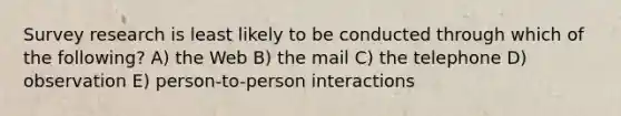 Survey research is least likely to be conducted through which of the following? A) the Web B) the mail C) the telephone D) observation E) person-to-person interactions