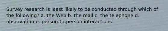 Survey research is least likely to be conducted through which of the following? a. the Web b. the mail c. the telephone d. observation e. person-to-person interactions