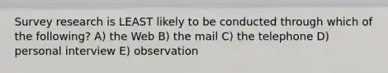 Survey research is LEAST likely to be conducted through which of the following? A) the Web B) the mail C) the telephone D) personal interview E) observation