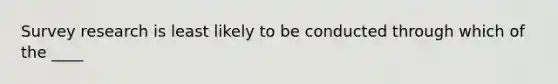 Survey research is least likely to be conducted through which of the ____