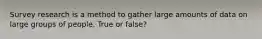 Survey research is a method to gather large amounts of data on large groups of people. True or false?