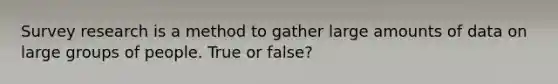 Survey research is a method to gather large amounts of data on large groups of people. True or false?