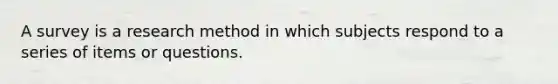 A survey is a research method in which subjects respond to a series of items or questions.