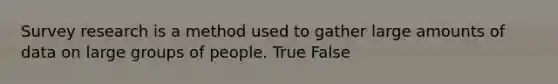 Survey research is a method used to gather large amounts of data on large groups of people. True False