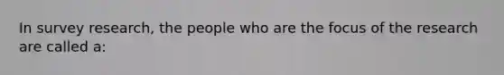 In survey research, the people who are the focus of the research are called a: