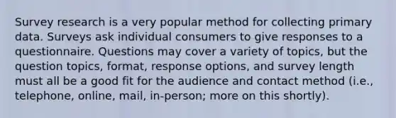 Survey research is a very popular method for collecting primary data. Surveys ask individual consumers to give responses to a questionnaire. Questions may cover a variety of topics, but the question topics, format, response options, and survey length must all be a good fit for the audience and contact method (i.e., telephone, online, mail, in-person; more on this shortly).