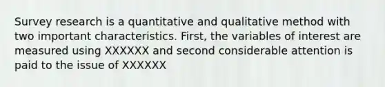 Survey research is a quantitative and qualitative method with two important characteristics. First, the variables of interest are measured using XXXXXX and second considerable attention is paid to the issue of XXXXXX