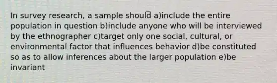 In survey research, a sample should a)include the entire population in question b)include anyone who will be interviewed by the ethnographer c)target only one social, cultural, or environmental factor that influences behavior d)be constituted so as to allow inferences about the larger population e)be invariant