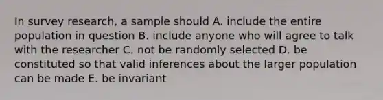 In survey research, a sample should A. include the entire population in question B. include anyone who will agree to talk with the researcher C. not be randomly selected D. be constituted so that valid inferences about the larger population can be made E. be invariant