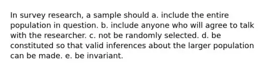 In survey research, a sample should a. include the entire population in question. b. include anyone who will agree to talk with the researcher. c. not be randomly selected. d. be constituted so that valid inferences about the larger population can be made. e. be invariant.