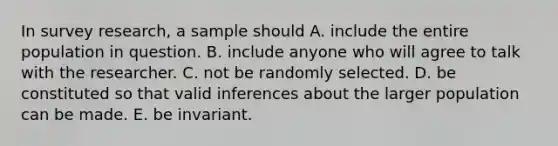 In survey research, a sample should A. include the entire population in question. B. include anyone who will agree to talk with the researcher. C. not be randomly selected. D. be constituted so that valid inferences about the larger population can be made. E. be invariant.