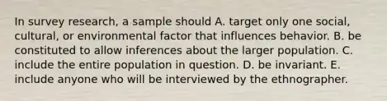 In survey research, a sample should A. target only one social, cultural, or environmental factor that influences behavior. B. be constituted to allow inferences about the larger population. C. include the entire population in question. D. be invariant. E. include anyone who will be interviewed by the ethnographer.