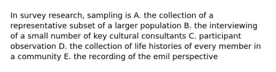 In survey research, sampling is A. the collection of a representative subset of a larger population B. the interviewing of a small number of key cultural consultants C. participant observation D. the collection of life histories of every member in a community E. the recording of the emil perspective