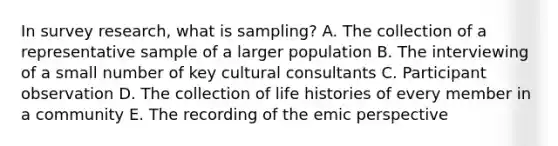 In survey research, what is sampling? A. The collection of a representative sample of a larger population B. The interviewing of a small number of key cultural consultants C. Participant observation D. The collection of life histories of every member in a community E. The recording of the emic perspective