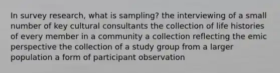 In survey research, what is sampling? the interviewing of a small number of key cultural consultants the collection of life histories of every member in a community a collection reflecting the emic perspective the collection of a study group from a larger population a form of participant observation