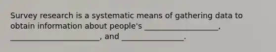 Survey research is a systematic means of gathering data to obtain information about people's ___________________, _______________________, and ________________.