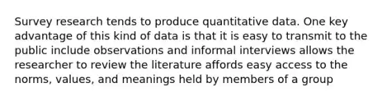 Survey research tends to produce quantitative data. One key advantage of this kind of data is that it is easy to transmit to the public include observations and informal interviews allows the researcher to review the literature affords easy access to the norms, values, and meanings held by members of a group