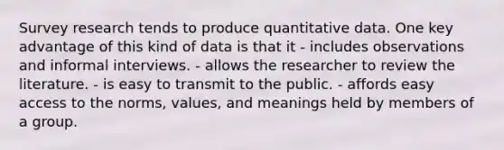 Survey research tends to produce quantitative data. One key advantage of this kind of data is that it - includes observations and informal interviews. - allows the researcher to review the literature. - is easy to transmit to the public. - affords easy access to the norms, values, and meanings held by members of a group.