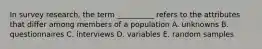 In survey research, the term __________ refers to the attributes that differ among members of a population A. unknowns B. questionnaires C. interviews D. variables E. random samples