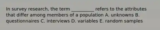 In survey research, the term __________ refers to the attributes that differ among members of a population A. unknowns B. questionnaires C. interviews D. variables E. random samples