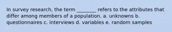 In survey research, the term ________ refers to the attributes that differ among members of a population. a. unknowns b. questionnaires c. interviews d. variables e. random samples