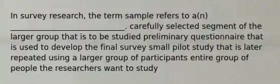 In survey research, the term sample refers to a(n) _____________________________. carefully selected segment of the larger group that is to be studied preliminary questionnaire that is used to develop the final survey small pilot study that is later repeated using a larger group of participants entire group of people the researchers want to study