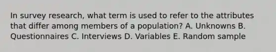 In survey research, what term is used to refer to the attributes that differ among members of a population? A. Unknowns B. Questionnaires C. Interviews D. Variables E. Random sample