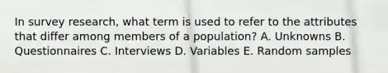 In survey research, what term is used to refer to the attributes that differ among members of a population? A. Unknowns B. Questionnaires C. Interviews D. Variables E. Random samples