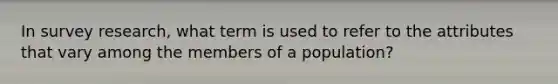 In survey research, what term is used to refer to the attributes that vary among the members of a population?