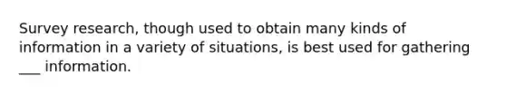 Survey research, though used to obtain many kinds of information in a variety of situations, is best used for gathering ___ information.