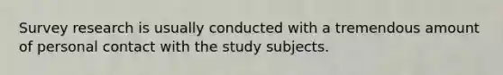 Survey research is usually conducted with a tremendous amount of personal contact with the study subjects.